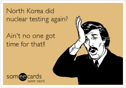 North Korea did
nuclear testing again?

Ain't no one got
time for that!!