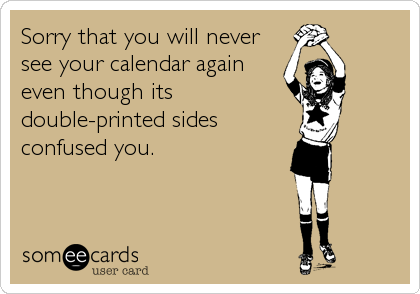 Sorry that you will never
see your calendar again
even though its
double-printed sides
confused you.