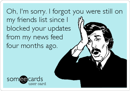Oh, I'm sorry. I forgot you were still on
my friends list since I
blocked your updates
from my news feed
four months ago.