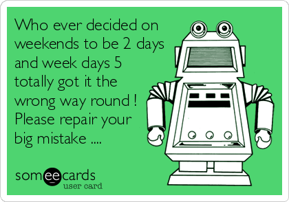 Who ever decided on
weekends to be 2 days
and week days 5
totally got it the
wrong way round !
Please repair your
big mistake ....