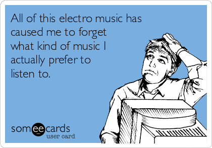 All of this electro music has
caused me to forget
what kind of music I 
actually prefer to 
listen to.