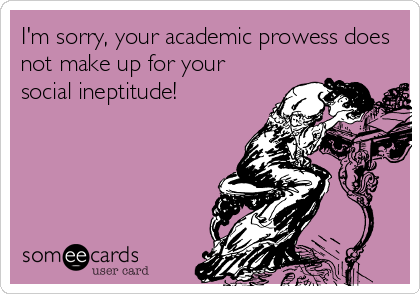 I'm sorry, your academic prowess does
not make up for your
social ineptitude!