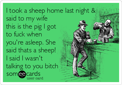 I took a sheep home last night &
said to my wife
this is the pig I got
to fuck when
you're asleep. She
said thats a sheep!
I said I wasn't
talking to you bitch