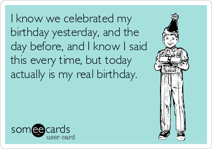I know we celebrated my
birthday yesterday, and the
day before, and I know I said
this every time, but today
actually is my real birthday.