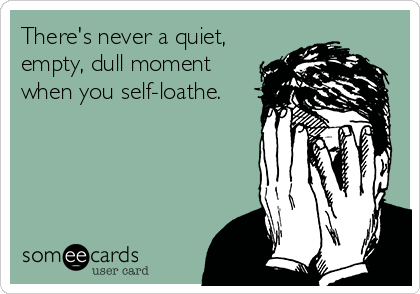There's never a quiet,
empty, dull moment
when you self-loathe.