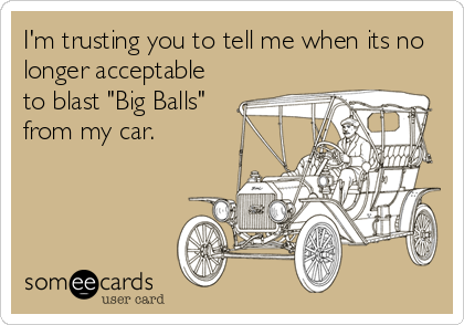 I'm trusting you to tell me when its no
longer acceptable
to blast "Big Balls"
from my car.