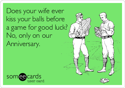 Does your wife ever
kiss your balls before
a game for good luck?
No, only on our 
Anniversary.