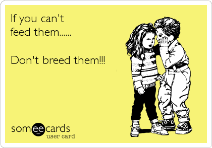 If you can't
feed them......

Don't breed them!!!