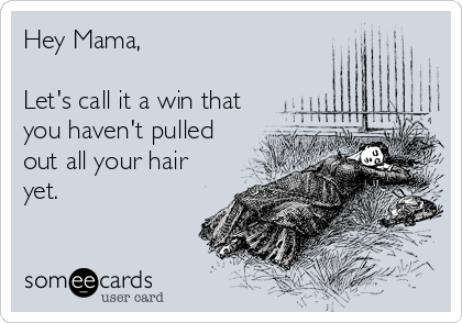 Hey Mama, 

Let's call it a win that
you haven't pulled
out all your hair
yet.