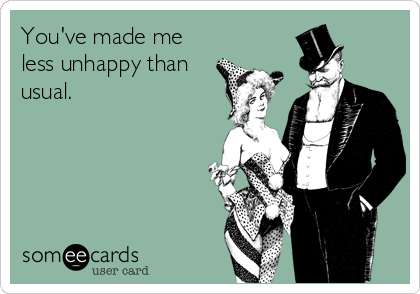 You've made me less unhappy than usual.