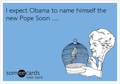 I expect Obama to name himself the
new Pope Soon ......