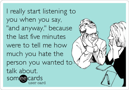 I really start listening to
you when you say, 
"and anyway," because
the last five minutes
were to tell me how
much you hate the
person you wanted to
talk about.
