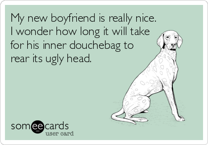 My new boyfriend is really nice.
I wonder how long it will take
for his inner douchebag to
rear its ugly head.