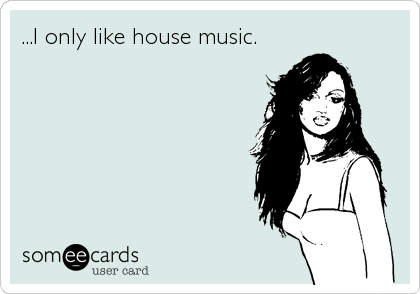 ...I only like house music.
