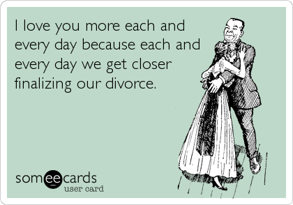 I love you more each and
every day because each and
every day we get closer
finalizing our divorce.