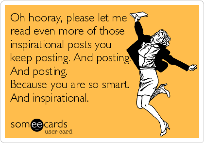 Oh hooray, please let me 
read even more of those
inspirational posts you
keep posting. And posting.
And posting.
Because you are so smart. 
And inspirational.