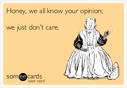 Honey, we all know your opinion; 

we just don't care.