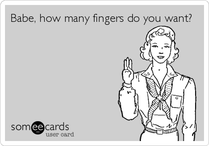 Babe, how many fingers do you want?