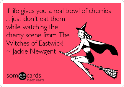 If life gives you a real bowl of cherries
... just don't eat them
while watching the
cherry scene from The
Witches of Eastwick!
~ Jackie Newgent