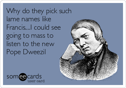 Why do they pick such
lame names like
Francis....I could see
going to mass to
listen to the new
Pope Dweezil