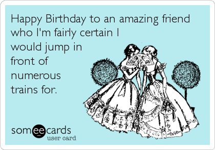 Happy Birthday to an amazing friend
who I'm fairly certain I
would jump in
front of
numerous
trains for.