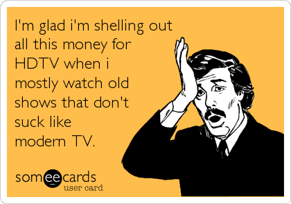 I'm glad i'm shelling out
all this money for 
HDTV when i 
mostly watch old
shows that don't
suck like
modern TV.