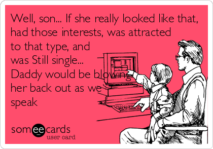 Well, son... If she really looked like that,
had those interests, was attracted
to that type, and
was Still single...
Daddy would be blowing
her back out as we
speak