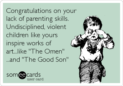 Congratulations on your
lack of parenting skills.
Undisciplined, violent
children like yours
inspire works of
art...like "The Omen"
...and "The Good Son"