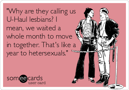 "Why are they calling us
U-Haul lesbians? I
mean, we waited a
whole month to move
in together. That's like a
year to hetersexuals."