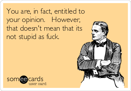 You are, in fact, entitled to
your opinion.   However,
that doesn't mean that its
not stupid as fuck.