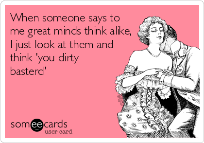 When someone says to
me great minds think alike,
I just look at them and
think 'you dirty
basterd'