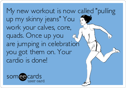My new workout is now called "pulling
up my skinny jeans" You
work your calves, core,
quads. Once up you
are jumping in celebration
you got them on. Your
cardio is done!