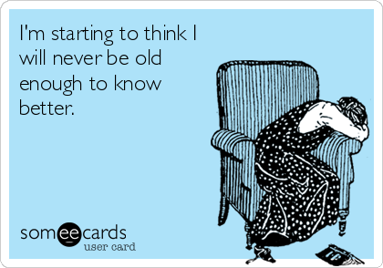 I'm starting to think I
will never be old
enough to know
better.