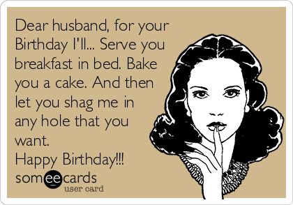Dear husband, for your
Birthday I'll... Serve you
breakfast in bed. Bake
you a cake. And then
let you shag me in
any hole that you
want. 
Happy Birthday!!!