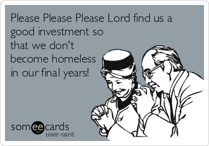 Please Please Please Lord find us a
good investment so
that we don't
become homeless
in our final years!