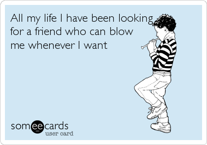 All my life I have been looking
for a friend who can blow
me whenever I want
