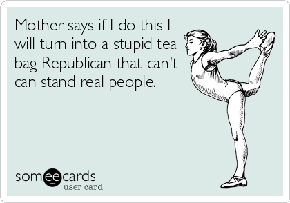 Mother says if I do this I
will turn into a stupid tea
bag Republican that can't
can stand real people.