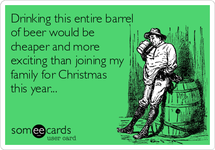 Drinking this entire barrel
of beer would be
cheaper and more
exciting than joining my
family for Christmas
this year...