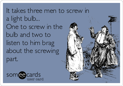 It takes three men to screw in
a light bulb... 
One to screw in the
bulb and two to
listen to him brag
about the screwing
part.