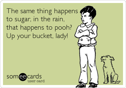 The same thing happens
to sugar, in the rain, 
that happens to pooh? 
Up your bucket, lady!
