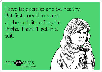I love to exercise and be healthy.
But first I need to starve
all the cellulite off my fat
thighs. Then I'll get in a
suit.