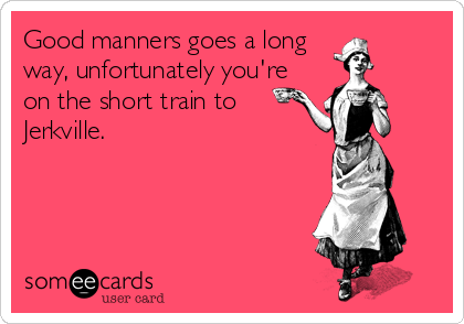 Good manners goes a long
way, unfortunately you're
on the short train to
Jerkville.