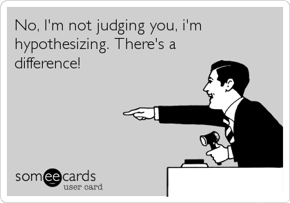 No, I'm not judging you, i'm
hypothesizing. There's a
difference!