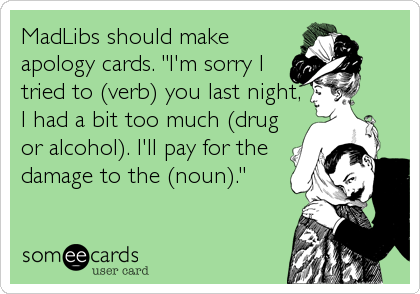 MadLibs should make
apology cards. "I'm sorry I
tried to (verb) you last night,
I had a bit too much (drug
or alcohol). I'll pay for the
damage to the (noun)."