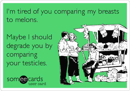 I'm tired of you comparing my breasts
to melons.

Maybe I should
degrade you by
comparing
your testicles.
