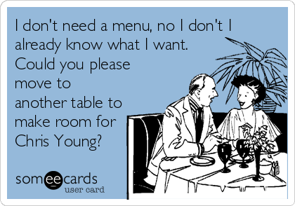 I don't need a menu, no I don't I
already know what I want.
Could you please
move to
another table to
make room for
Chris Young?