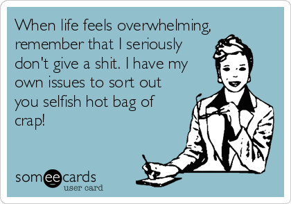 When life feels overwhelming,
remember that I seriously
don't give a shit. I have my
own issues to sort out
you selfish hot bag of
crap!