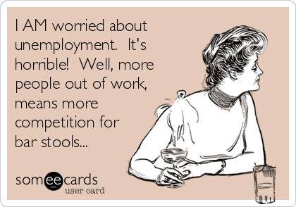I AM worried about
unemployment.  It's
horrible!  Well, more
people out of work,
means more
competition for
bar stools...