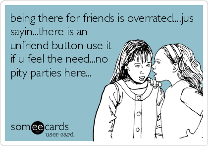 being there for friends is overrated....jus
sayin...there is an
unfriend button use it
if u feel the need...no
pity parties here...