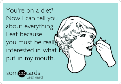 You're on a diet?
Now I can tell you
about everything
I eat because
you must be really
interested in what I
put in my mouth.